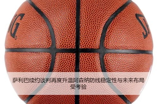 萨利巴续约谈判再度升温阿森纳防线稳定性与未来布局受考验